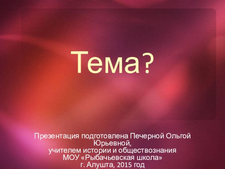 Тема?Презентация подготовлена Печерной Ольгой Юрьевной,учителем истории и обществознания МОУ «Рыбачьевская школа»г. Алушта, 2015 год