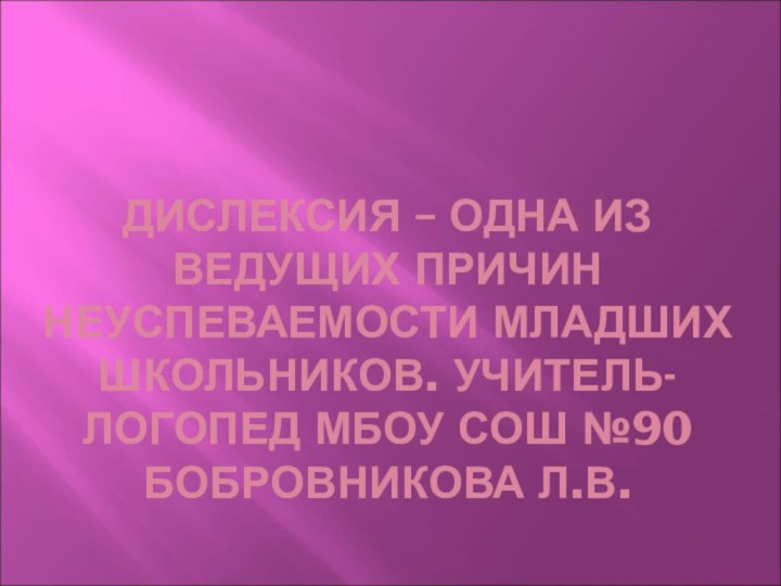 ДИСЛЕКСИЯ – ОДНА ИЗ ВЕДУЩИХ ПРИЧИН НЕУСПЕВАЕМОСТИ МЛАДШИХ ШКОЛЬНИКОВ. УЧИТЕЛЬ-ЛОГОПЕД МБОУ СОШ №90 БОБРОВНИКОВА Л.В.