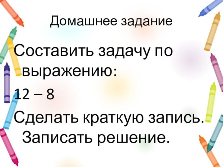 Домашнее заданиеСоставить задачу по выражению:12 – 8 Сделать краткую запись. Записать решение.