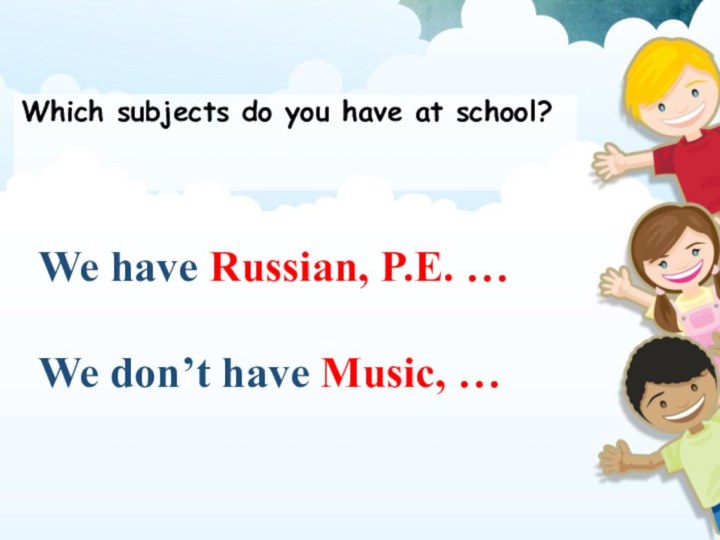 Which subjects do you have at school?We have Russian, P.E. …We don’t have Music, …