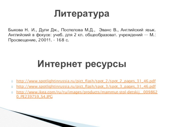 http://www.spotlightinrussia.ru/pict_flash/spot_2/spot_2_pages_31_46.pdfhttp://www.spotlightinrussia.ru/pict_flash/spot_3/spot_3_pages_31_46.pdfhttp://www.ikea.com/ru/ru/images/products/mammut-stol-detskij__0098620_PE239759_S4.JPGИнтернет ресурсыБыкова Н. И., Дули Дж., Поспелова М.Д., Эванс В., Английский язык.