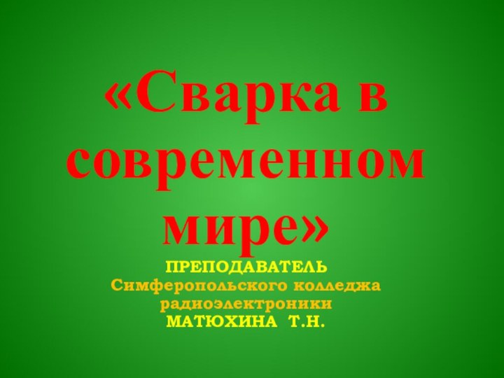 «Сварка в современном мире» ПРЕПОДАВАТЕЛЬ  Симферопольского колледжа радиоэлектроники МАТЮХИНА Т.Н.