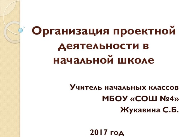 Организация проектной деятельности в начальной школе Учитель начальных классовМБОУ «СОШ №4»Жукавина С.Б.2017 год