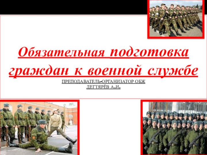 Обязательная подготовка граждан к военной службе ПРЕПОДАВАТЕЛЬ-ОРГАНИЗАТОР ОБЖ  ДЕГТЯРЁВ А.И.