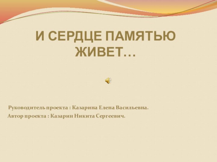 И СЕРДЦЕ ПАМЯТЬЮ ЖИВЕТ…Руководитель проекта : Казарина Елена Васильевна. Автор проекта : Казарин Никита Сергеевич.