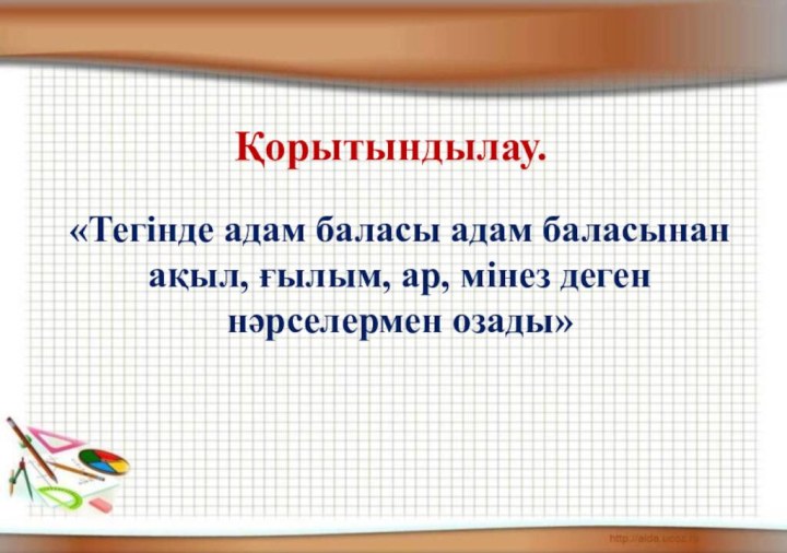 Қорытындылау.«Тегінде адам баласы адам баласынан ақыл, ғылым, ар, мінез деген нәрселермен озады»