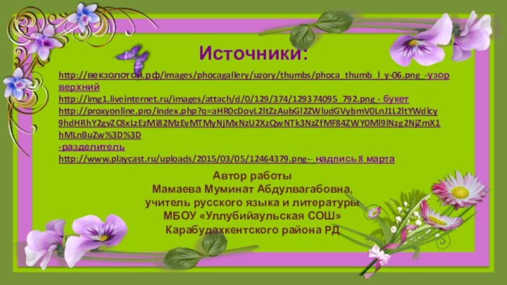 Источники:http://векзолотой.рф/images/phocagallery/uzory/thumbs/phoca_thumb_l_y-06.png -узор верхнийhttp://proxyonline.pro/index.php?q=aHR0cDovL2ltZzAubGl2ZWludGVybmV0LnJ1L2ltYWdlcy9hdHRhY2gvZC8xLzEzMi82MzEvMTMyNjMxNzU2XzQwNTk3NzZfMF84ZWY0Ml9lNzg2NjZmX1hMLnBuZw%3D%3D-разделительhttp://img1.liveinternet.ru/images/attach/d/0/129/374/129374095_792.png - букетhttp://www.playcast.ru/uploads/2015/03/05/12464379.png-- надпись 8 мартаАвтор работыМамаева Муминат Абдулвагабовна,учитель русского