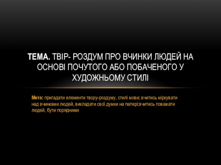 Мета: пригадати елементи твору-роздуму, стилі мови; вчитись міркувати над вчинками людей, викладати