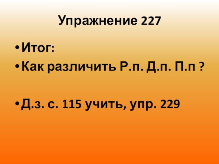 Упражнение 227Итог:Как различить Р.п. Д.п. П.п ? Д.з. с. 115 учить, упр. 229