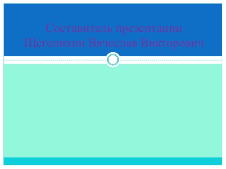 Составитель презентации Щеголихин Вячеслав Викторович