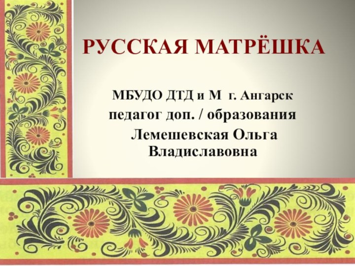 РУССКАЯ МАТРЁШКАМБУДО ДТД и М г. Ангарскпедагог доп. / образования Лемешевская Ольга Владиславовна