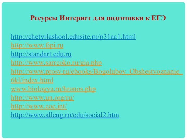 Ресурсы Интернет для подготовки к ЕГЭ  http://chetyrlashool.edusite.ru/p31aa1.htmlhttp://www.fipi.ruhttp://standart edu.ruhttp://www.sarrcoko.ru/gia.phphttp://www.prosv.ru/ebooks/Bogolubov_Obshestvoznanie_  6kl/index.htmlwww.biologya.ru/hronos.php  http://www.un.org/ru/ http://www.coe.int/ http://www.alleng.ru/edu/social2.htm
