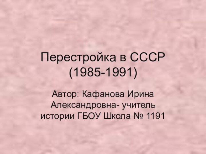 Перестройка в СССР  (1985-1991)Автор: Кафанова Ирина Александровна- учитель истории ГБОУ Школа № 1191