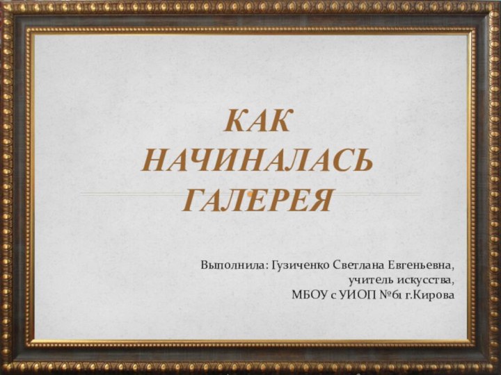 КАК НАЧИНАЛАСЬ ГАЛЕРЕЯВыполнила: Гузиченко Светлана Евгеньевна, учитель искусства, МБОУ с УИОП №61 г.Кирова