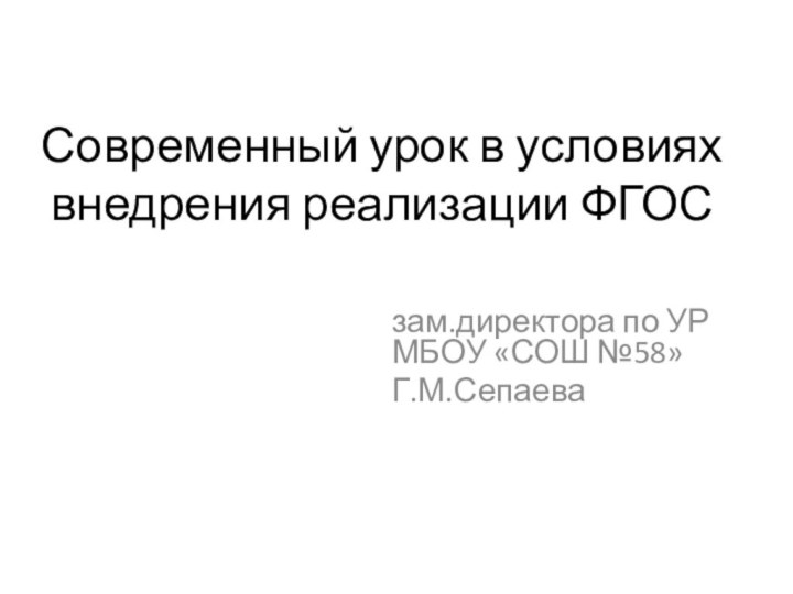 Современный урок в условиях внедрения реализации ФГОСзам.директора по УР МБОУ «СОШ №58»Г.М.Сепаева