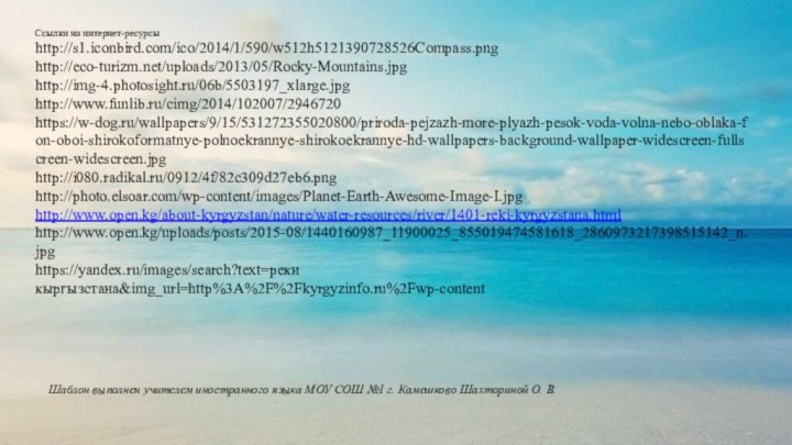 Ссылки на интернет-ресурсыhttp://s1.iconbird.com/ico/2014/1/590/w512h5121390728526Compass.png http://eco-turizm.net/uploads/2013/05/Rocky-Mountains.jpg http://img-4.photosight.ru/06b/5503197_xlarge.jpg http://www.funlib.ru/cimg/2014/102007/2946720https://w-dog.ru/wallpapers/9/15/531272355020800/priroda-pejzazh-more-plyazh-pesok-voda-volna-nebo-oblaka-fon-oboi-shirokoformatnye-polnoekrannye-shirokoekrannye-hd-wallpapers-background-wallpaper-widescreen-fullscreen-widescreen.jpg http://i080.radikal.ru/0912/4f/82c309d27eb6.pnghttp://photo.elsoar.com/wp-content/images/Planet-Earth-Awesome-Image-I.jpg http://www.open.kg/about-kyrgyzstan/nature/water-resources/river/1401-reki-kyrgyzstana.htmlhttp://www.open.kg/uploads/posts/2015-08/1440160987_11900025_855019474581618_2860973217398515142_n.jpghttps://yandex.ru/images/search?text=реки кыргызстана&img_url=http%3A%2F%2Fkyrgyzinfo.ru%2Fwp-contentШаблон выполнен учителем иностранного