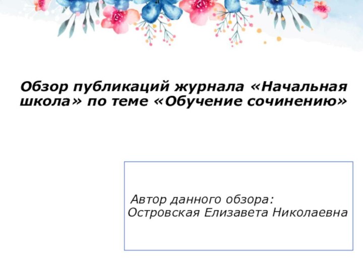 Обзор публикаций журнала «Начальная школа» по теме «Обучение сочинению» Автор данного обзора: Островская Елизавета Николаевна