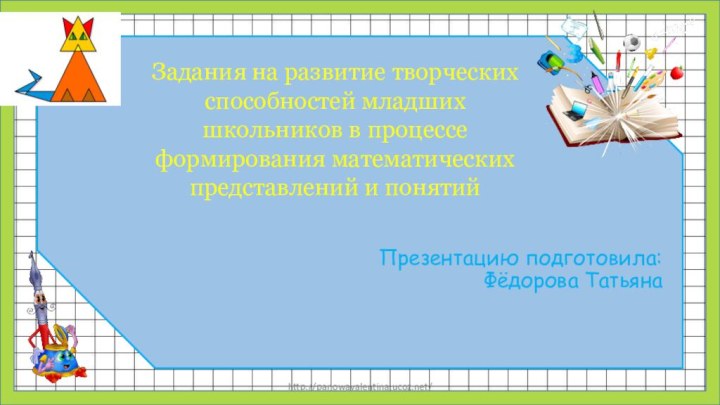 http://panowavalentina.ucoz.net/Задания на развитие творческих способностей младших школьников в процессе формирования математических представлений и понятийПрезентацию подготовила:Фёдорова Татьяна