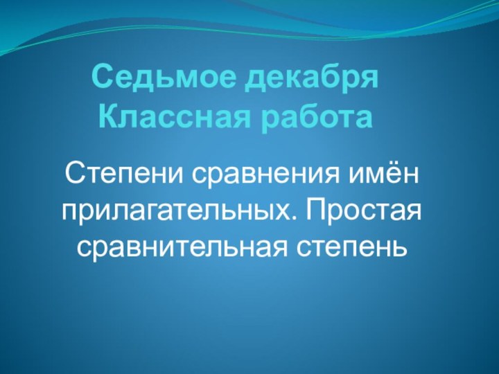 Седьмое декабря Классная работа Степени сравнения имён прилагательных. Простая сравнительная степень