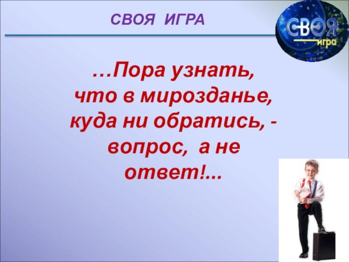 СВОЯ  ИГРА…Пора узнать, что в мирозданье,куда ни обратись, - вопрос, а не ответ!...