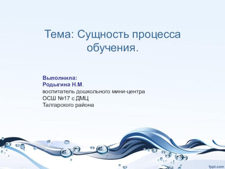 Тема: Сущность процесса обучения. Выполнила: Родыгина Н.М. воспитатель дошкольного мини-центраОСШ №17 с ДМЦТалгарского района