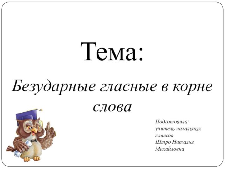 Тема:Безударные гласные в корне словаПодготовила: учитель начальных классов Штро Наталья Михайловна