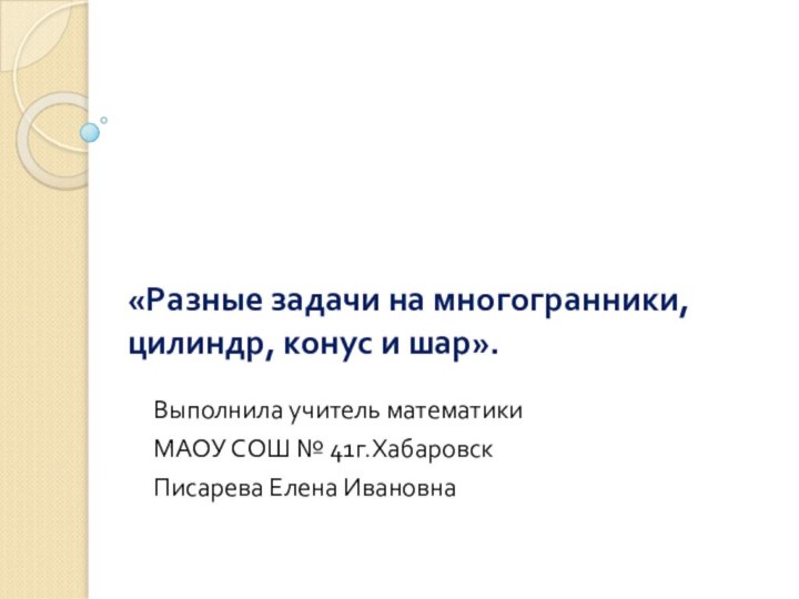 «Разные задачи на многогранники, цилиндр, конус и шар».Выполнила учитель математикиМАОУ СОШ № 41г.ХабаровскПисарева Елена Ивановна