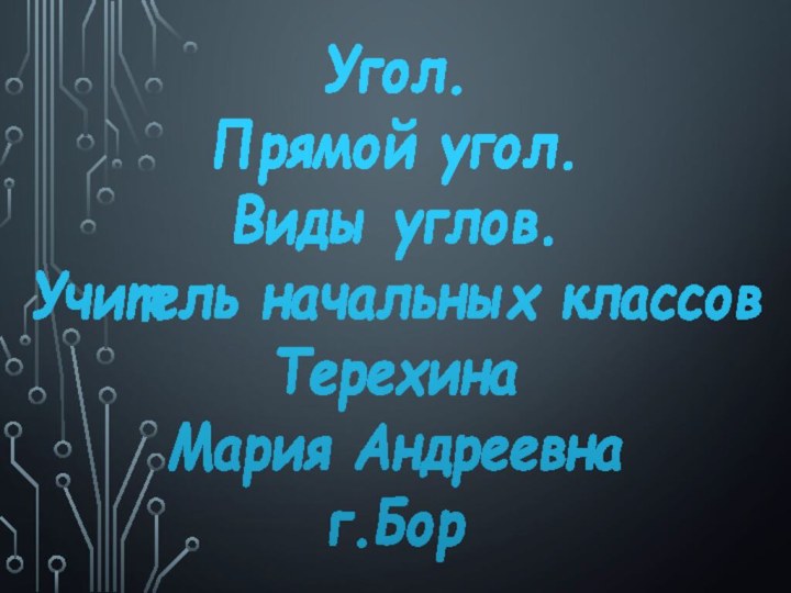 Угол.  Прямой угол.  Виды углов. Учитель начальных классов Терехина Мария Андреевна г.Бор