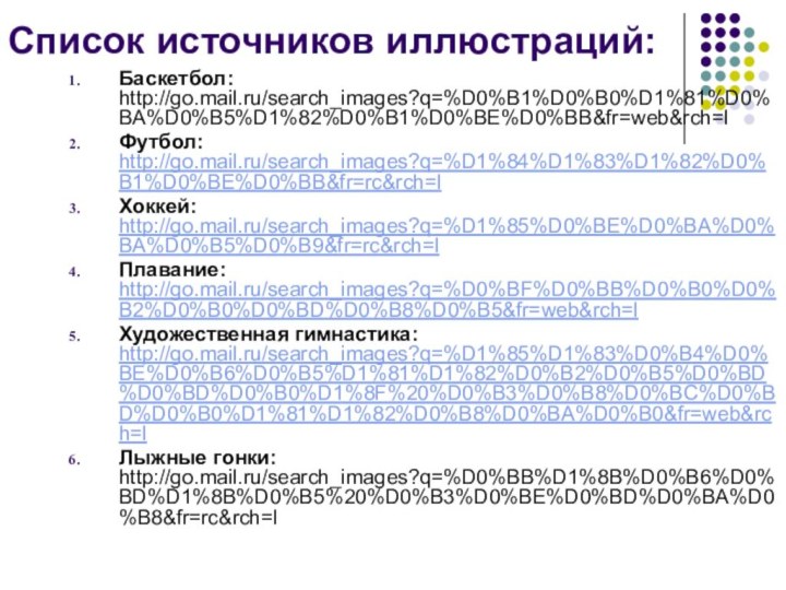 Список источников иллюстраций: Баскетбол: http://go.mail.ru/search_images?q=%D0%B1%D0%B0%D1%81%D0%BA%D0%B5%D1%82%D0%B1%D0%BE%D0%BB&fr=web&rch=lФутбол: http://go.mail.ru/search_images?q=%D1%84%D1%83%D1%82%D0%B1%D0%BE%D0%BB&fr=rc&rch=lХоккей: http://go.mail.ru/search_images?q=%D1%85%D0%BE%D0%BA%D0%BA%D0%B5%D0%B9&fr=rc&rch=lПлавание: http://go.mail.ru/search_images?q=%D0%BF%D0%BB%D0%B0%D0%B2%D0%B0%D0%BD%D0%B8%D0%B5&fr=web&rch=lХудожественная гимнастика: http://go.mail.ru/search_images?q=%D1%85%D1%83%D0%B4%D0%BE%D0%B6%D0%B5%D1%81%D1%82%D0%B2%D0%B5%D0%BD%D0%BD%D0%B0%D1%8F%20%D0%B3%D0%B8%D0%BC%D0%BD%D0%B0%D1%81%D1%82%D0%B8%D0%BA%D0%B0&fr=web&rch=lЛыжные гонки: http://go.mail.ru/search_images?q=%D0%BB%D1%8B%D0%B6%D0%BD%D1%8B%D0%B5%20%D0%B3%D0%BE%D0%BD%D0%BA%D0%B8&fr=rc&rch=l