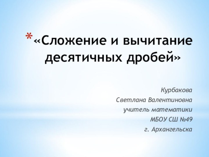 «Сложение и вычитание десятичных дробей» Курбакова Светлана Валентиновнаучитель математики МБОУ СШ №49г. Архангельска