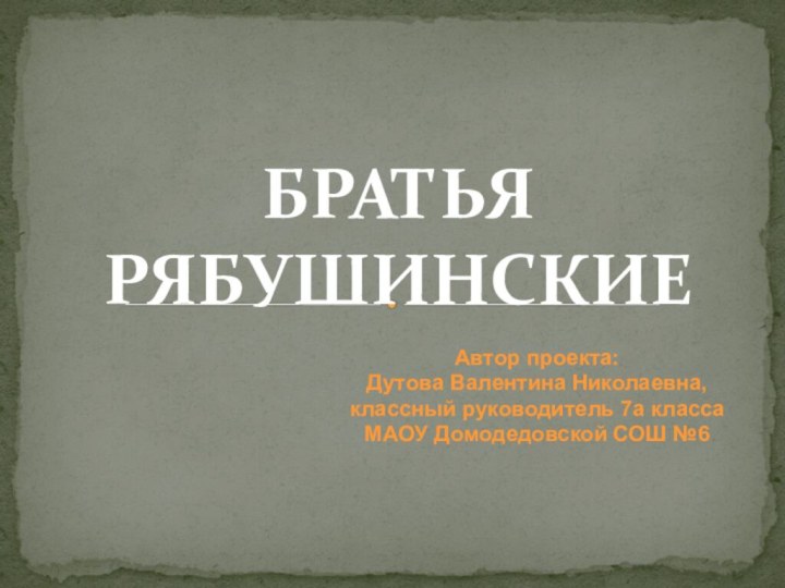 БРАТЬЯ РЯБУШИНСКИЕАвтор проекта: Дутова Валентина Николаевна,классный руководитель 7а классаМАОУ Домодедовской СОШ №6