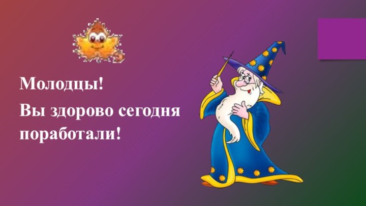 Молодцы!Вы здорово сегодня   поработали!