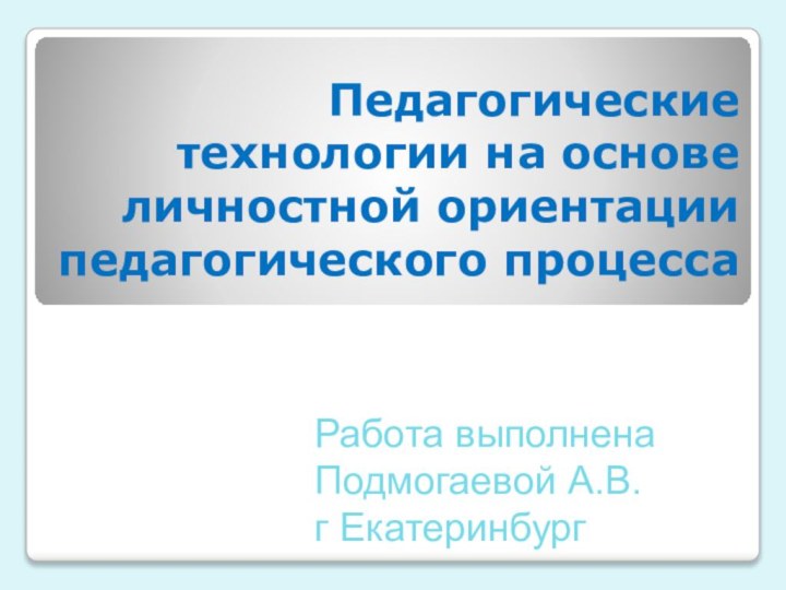 Педагогические технологии на основе личностной ориентации педагогического процесса Работа выполнена Подмогаевой А.В. г Екатеринбург