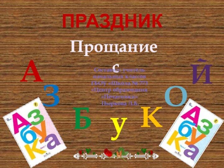 ПРАЗДНИКПрощание сАЗБукОЙСоставил: учитель начальных классов ГБОУ «Школа № 773 «Центр образования «Печатники» Пыркова Л.Б.