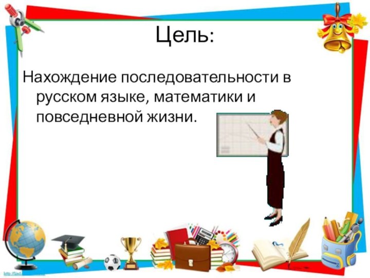 Цель:Нахождение последовательности в русском языке, математики и повседневной жизни.