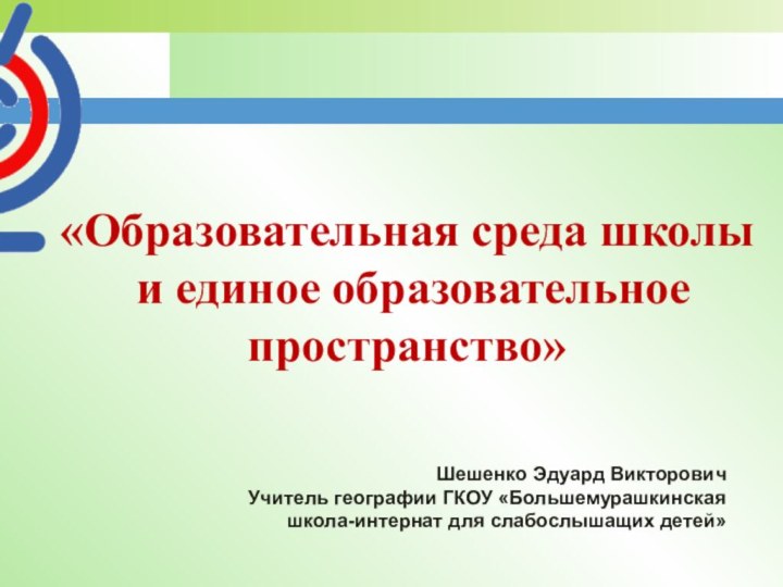 «Образовательная среда школы и единое образовательное пространство»Шешенко Эдуард ВикторовичУчитель географии ГКОУ «Большемурашкинская школа-интернат для слабослышащих детей»