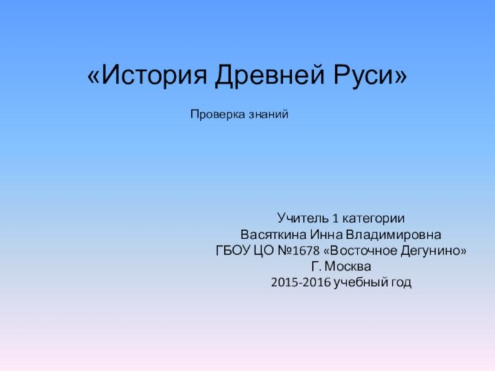 «История Древней Руси» Учитель 1 категорииВасяткина Инна ВладимировнаГБОУ ЦО №1678 «Восточное Дегунино»Г. Москва2015-2016 учебный годПроверка знаний