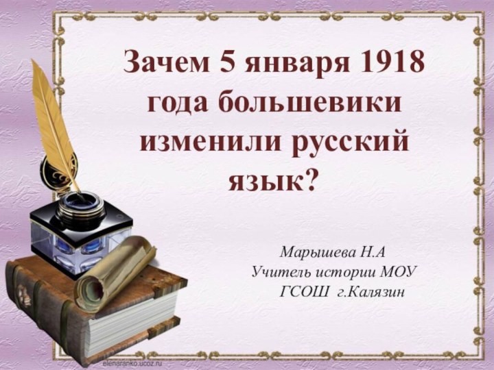 Марышева Н.АУчитель истории МОУ ГСОШ г.Калязин Зачем 5 января 1918 года большевики изменили русский язык?