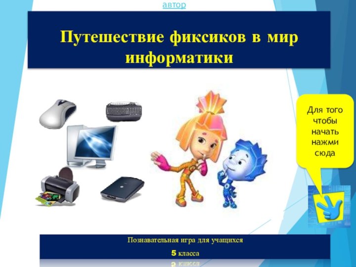 Путешествие фиксиков в мир информатикиПознавательная игра для учащихся 5 классаавторДля того чтобы начать нажми сюда