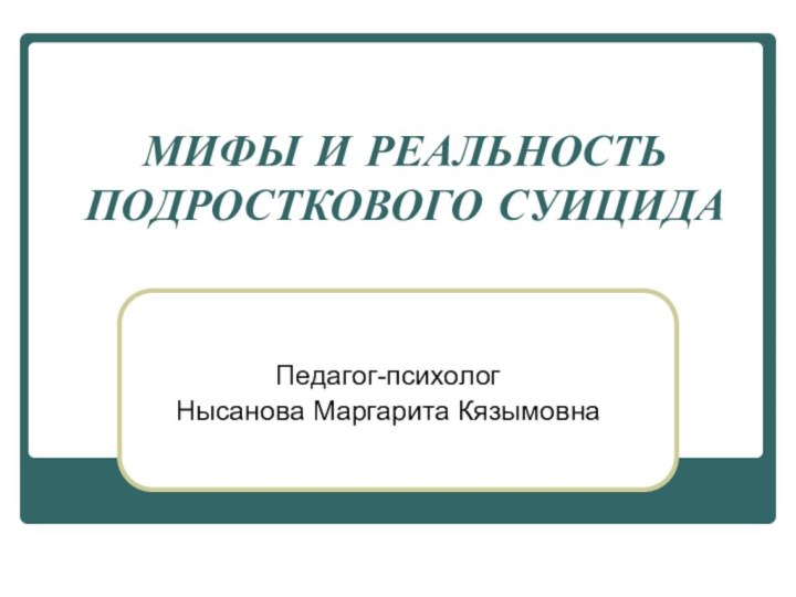 МИФЫ И РЕАЛЬНОСТЬ ПОДРОСТКОВОГО СУИЦИДА Педагог-психологНысанова Маргарита Кязымовна