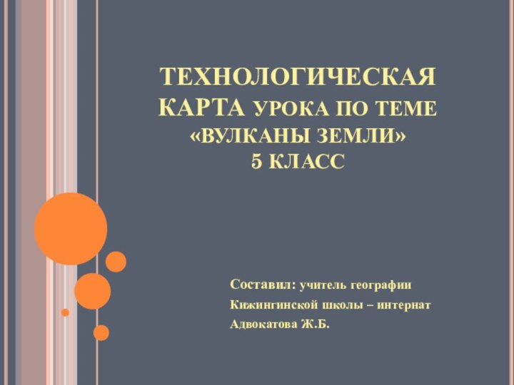 ТЕХНОЛОГИЧЕСКАЯ КАРТА УРОКА ПО ТЕМЕ  «ВУЛКАНЫ ЗЕМЛИ» 5 КЛАСССоставил: учитель географии