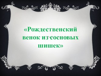 Презентация по ИЗО искусству  РОЖДЕСТВЕНСКИЙ ВЕНОК ИЗ СОСНОВЫХ ШИШЕК