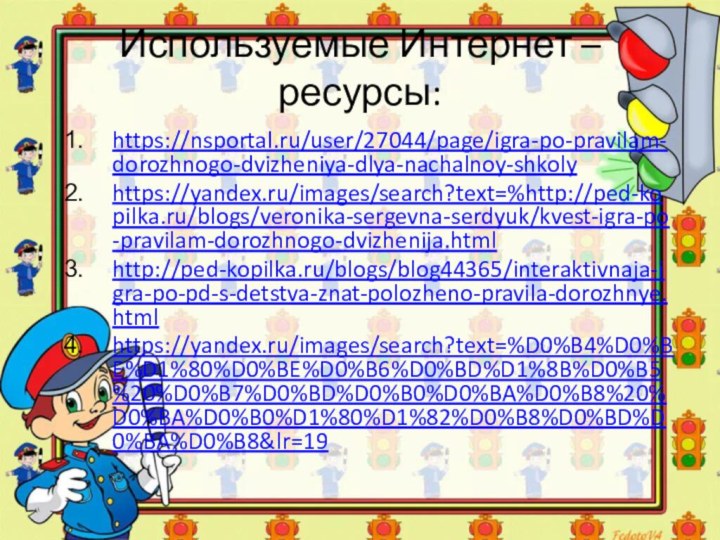 Используемые Интернет – ресурсы:https://nsportal.ru/user/27044/page/igra-po-pravilam-dorozhnogo-dvizheniya-dlya-nachalnoy-shkolyhttps://yandex.ru/images/search?text=%http://ped-kopilka.ru/blogs/veronika-sergevna-serdyuk/kvest-igra-po-pravilam-dorozhnogo-dvizhenija.html http://ped-kopilka.ru/blogs/blog44365/interaktivnaja-igra-po-pd-s-detstva-znat-polozheno-pravila-dorozhnye.html https://yandex.ru/images/search?text=%D0%B4%D0%BE%D1%80%D0%BE%D0%B6%D0%BD%D1%8B%D0%B5%20%D0%B7%D0%BD%D0%B0%D0%BA%D0%B8%20%D0%BA%D0%B0%D1%80%D1%82%D0%B8%D0%BD%D0%BA%D0%B8&lr=19