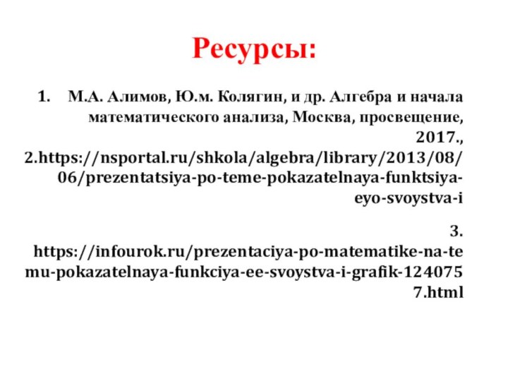 Ресурсы:М.А. Алимов, Ю.м. Колягин, и др. Алгебра и начала математического анализа, Москва, просвещение, 2017.,2.https://nsportal.ru/shkola/algebra/library/2013/08/06/prezentatsiya-po-teme-pokazatelnaya-funktsiya-eyo-svoystva-i3. https://infourok.ru/prezentaciya-po-matematike-na-temu-pokazatelnaya-funkciya-ee-svoystva-i-grafik-1240757.html