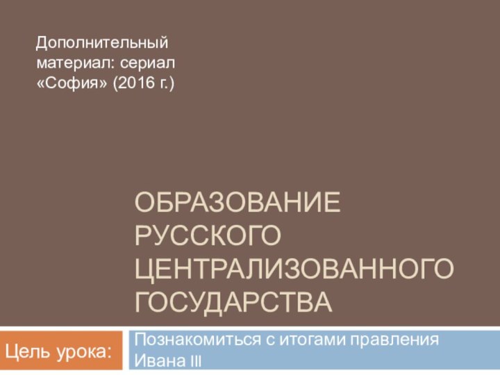 ОБРАЗОВАНИЕ РУССКОГО ЦЕНТРАЛИЗОВАННОГО ГОСУДАРСТВАПознакомиться с итогами правления Ивана IIIЦель урока:Дополнительный материал: сериал «София» (2016 г.)