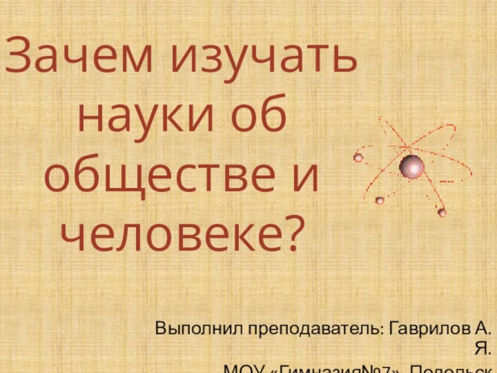 Зачем изучать науки об обществе и человеке?Выполнил преподаватель: Гаврилов А.Я.МОУ «Гимназия№7», Подольск