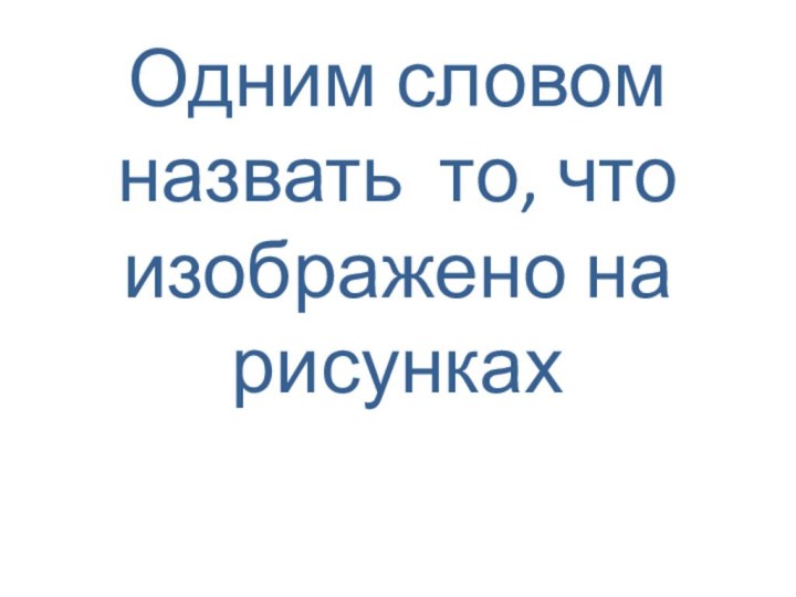 Одним словом назвать то, что изображено на рисунках