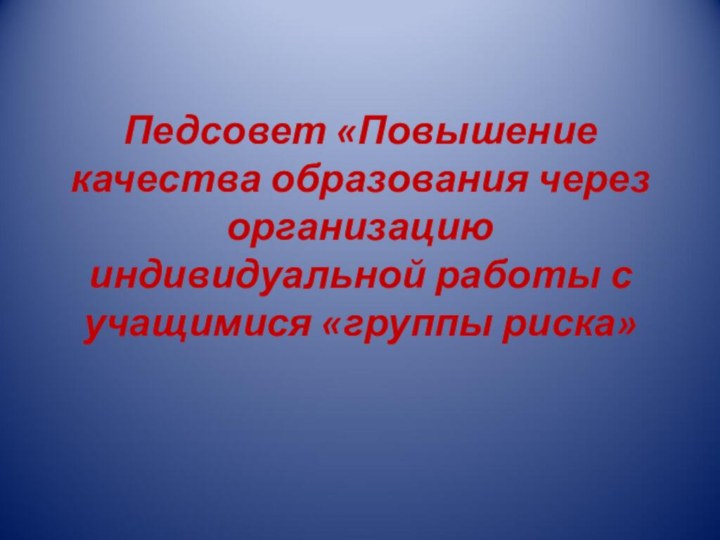 Педсовет «Повышение качества образования через организацию индивидуальной работы с учащимися «группы риска»