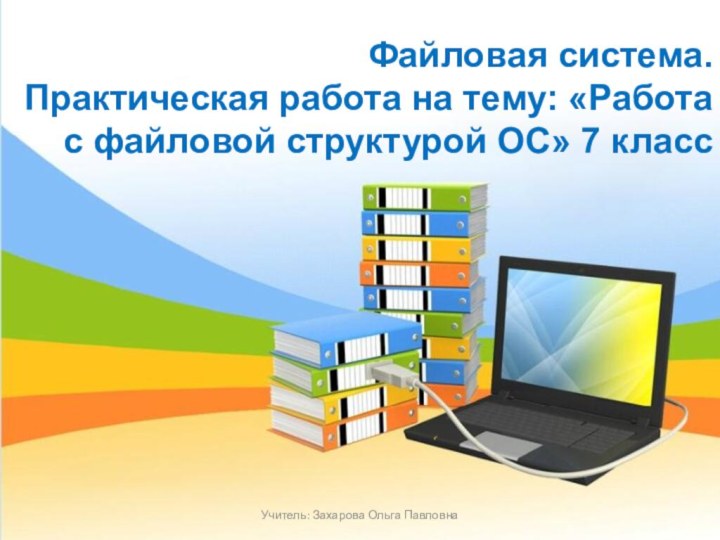 Файловая система. Практическая работа на тему: «Работа с файловой структурой ОС» 7 классУчитель: Захарова Ольга Павловна