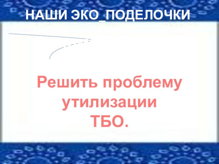 НАШИ ЭКО_ПОДЕЛОЧКИРешить проблему утилизацииТБО.помогают нам